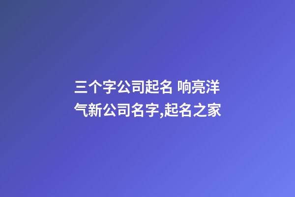 三个字公司起名 响亮洋气新公司名字,起名之家